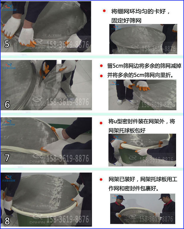 第五步：將旋振篩繃網(wǎng)環(huán)均勻的卡好固定好篩網(wǎng)第六步：留5cm篩網(wǎng)邊將多余的篩網(wǎng)減掉，并將多余的5cm篩網(wǎng)向里折第七步：將u型密封件裝在網(wǎng)架外，將網(wǎng)架托球板包好第八步：網(wǎng)架已裝好，網(wǎng)架托球板用工作網(wǎng)和密封件包裹好。